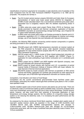 8
classifications of premium payments for renewable or solar electricity and of subsidies of the
solar investment from the EC Fifth Framework ENERGY Programme in its 1999 call for
proposals. The projects are namely in:
• Spain: Two EU funded central receiver projects SOLGAS and Colón Solar for European
demonstration of hybrid solar tower power plants (ISCCS) for integration of
20 MW of solar saturated steam into a conventional combined-cycle power plant;
terminated due to budgetary reasons after the detailed engineering phase in
1998
• Spain: 10 MWe solar-only power plant project Planta Solar (PS10) at Sanlúcar near
Sevilla promoted by Spanish and German companies; application of German
PHOEBUS volumetric air receiver/energy storage technology; use of Spanish 90
m2
glass-metal heliostats (Figure 6)
• Spain: 10 MWe solar-only power plant project at Córdoba promoted by Spanish and U.S.
companies; application of U. S. molten-salt technologies for receiver and energy
storage; use of new Spanish low-cost heliostats with reduced dimensions.
In addition, the following R&D projects concerning central receiver components or systems
are being promoted or are in progress, namely in:
• Spain: SOLAIR project with 3 MWth high-temperature volumetric air receiver system at
the PSA proposed by European group under Spanish industrial leadership;
application for next central receiver projects after PS 10; with co-funds of the EC
Fifth Framework Programme
• Spain: REFOS project with a 1 MWth cluster of three closed pressurized volumetric air
receivers at the PSA proposed by DLR together with CIEMAT (Figure 7);
application for solar preheating of gas turbine combustion air in combined-cycle
plants
• Spain: SIREC project led by CIEMAT and IAER together with Spanish company; new
low-cost heliostats with advanced technologies
• Israel: DIAPR project by Israeli industry with German and U.S. co-operation at central
receiver facility of Weizmann Institute of Science (WIS) with tower reflector; for
solar thermal or thermal-chemical applications
• Israel: SOLASYS project by Israeli company with German co-operation at WIS central
receiver test facility; application for synthetic gas production by solar reforming of
natural gas; use of 400 kWth high-temperature volumetric air receiver (DLR).
Competitors, Cost Situation and Vision of Cost Range:
Competitors are the current conventional grid-connected fossil fuel-fired power plant
technologies, particularly the modern natural gas-fired combined cycle plants in mid- or base-
load operation mode.
Specific installed capital costs of built central receiver pilot plants are yet too high. There are
no electricity costs of commercial scaled-up plants available today. Economic analyses show
more cost uncertainties versus trough plants due to less mature technology. Central receiver
plants, however, will take credit from their potential of favourable application of high
temperature and energy storage systems. But the addition of a long-time energy storage
system is not reducing the electricity costs, it is increasing the plant performance and the
capacity factor.
As analyzed by the above mentioned World Bank expertise, installed plant capital costs of
near-term central receiver plants are expected in the range of 4,300 Euro/kWe (next
130 MWe ISCCS plant with 30 MWe solar-generated capacity with storage) to
3,300 Euro/kWe (next 100 MWe Rankine-cycle plant with storage) for U.S./European
construction price level, with the range of predicted total plant electricity costs of about 14 to
12 Euro cents/kWh.
 