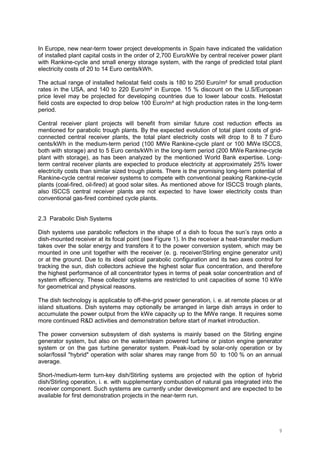 9
In Europe, new near-term tower project developments in Spain have indicated the validation
of installed plant capital costs in the order of 2,700 Euro/kWe by central receiver power plant
with Rankine-cycle and small energy storage system, with the range of predicted total plant
electricity costs of 20 to 14 Euro cents/kWh.
The actual range of installed heliostat field costs is 180 to 250 Euro/m² for small production
rates in the USA, and 140 to 220 Euro/m² in Europe. 15 % discount on the U.S/European
price level may be projected for developing countries due to lower labour costs. Heliostat
field costs are expected to drop below 100 Euro/m² at high production rates in the long-term
period.
Central receiver plant projects will benefit from similar future cost reduction effects as
mentioned for parabolic trough plants. By the expected evolution of total plant costs of grid-
connected central receiver plants, the total plant electricity costs will drop to 8 to 7 Euro
cents/kWh in the medium-term period (100 MWe Rankine-cycle plant or 100 MWe ISCCS,
both with storage) and to 5 Euro cents/kWh in the long-term period (200 MWe Rankine-cycle
plant with storage), as has been analyzed by the mentioned World Bank expertise. Long-
term central receiver plants are expected to produce electricity at approximately 25% lower
electricity costs than similar sized trough plants. There is the promising long-term potential of
Rankine-cycle central receiver systems to compete with conventional peaking Rankine-cycle
plants (coal-fired, oil-fired) at good solar sites. As mentioned above for ISCCS trough plants,
also ISCCS central receiver plants are not expected to have lower electricity costs than
conventional gas-fired combined cycle plants.
2.3 Parabolic Dish Systems
Dish systems use parabolic reflectors in the shape of a dish to focus the sun’s rays onto a
dish-mounted receiver at its focal point (see Figure 1). In the receiver a heat-transfer medium
takes over the solar energy and transfers it to the power conversion system, which may be
mounted in one unit together with the receiver (e. g. receiver/Stirling engine generator unit)
or at the ground. Due to its ideal optical parabolic configuration and its two axes control for
tracking the sun, dish collectors achieve the highest solar flux concentration, and therefore
the highest performance of all concentrator types in terms of peak solar concentration and of
system efficiency. These collector systems are restricted to unit capacities of some 10 kWe
for geometrical and physical reasons.
The dish technology is applicable to off-the-grid power generation, i. e. at remote places or at
island situations. Dish systems may optionally be arranged in large dish arrays in order to
accumulate the power output from the kWe capacity up to the MWe range. It requires some
more continued R&D activities and demonstration before start of market introduction.
The power conversion subsystem of dish systems is mainly based on the Stirling engine
generator system, but also on the water/steam powered turbine or piston engine generator
system or on the gas turbine generator system. Peak-load by solar-only operation or by
solar/fossil "hybrid" operation with solar shares may range from 50 to 100 % on an annual
average.
Short-/medium-term turn-key dish/Stirling systems are projected with the option of hybrid
dish/Stirling operation, i. e. with supplementary combustion of natural gas integrated into the
receiver component. Such systems are currently under development and are expected to be
available for first demonstration projects in the near-term run.
 