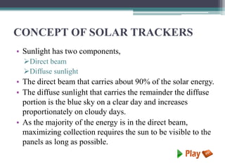 CONCEPT OF SOLAR TRACKERS
• Sunlight has two components,
Direct beam
Diffuse sunlight
• The direct beam that carries about 90% of the solar energy.
• The diffuse sunlight that carries the remainder the diffuse
portion is the blue sky on a clear day and increases
proportionately on cloudy days.
• As the majority of the energy is in the direct beam,
maximizing collection requires the sun to be visible to the
panels as long as possible.
 