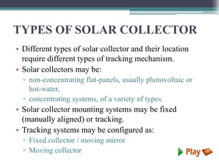 TYPES OF SOLAR COLLECTOR
• Different types of solar collector and their location
require different types of tracking mechanism.
• Solar collectors may be:
▫ non-concentrating flat-panels, usually photovoltaic or
hot-water,
▫ concentrating systems, of a variety of types.
• Solar collector mounting systems may be fixed
(manually aligned) or tracking.
• Tracking systems may be configured as:
▫ Fixed collector / moving mirror
▫ Moving collector
 