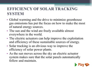 EFFICIENCY OF SOLAR TRACKING
SYSTEM
• Global warming and the drive to minimize greenhouse
gas emissions has put the focus on how to make the most
of natural energy sources.
• The sun and the wind are freely available almost
everywhere in the world.
• The electric actuators can help improve the exploitation
and efficiency of these sustainable sources of energy.
• Solar tracking is an obvious way to improve the
efficiency of solar power plants.
• As the sun moves across the sky an electric actuator
system makes sure that the solar panels automatically
follow and maintain.
 