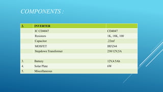 COMPONENTS :
2. INVERTER
IC CD4047 CD4047
Resistors 1K, 18K, 100
Capacitor .22mf
MOSFET IRFZ44
Stepdown Transformer 230/12V,5A
3. Battery 12V,4.5Ah
4. Solar Plate 6W
5. Miscellaneous
 