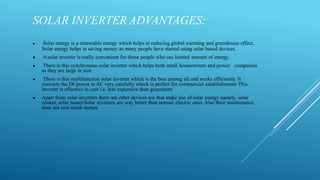SOLAR INVERTER ADVANTAGES:
▶ Solar energy is a renewable energy which helps in reducing global warming and greenhouse effect.
Solar energy helps in saving money as many people have started using solar based devices.
▶ Asolar inverter is really convenient for those people who use limited amount of energy.
▶ There is this synchronous solar inverter which helps both small homeowners and power companies
as they are large in size
▶ There is this multifunction solar inverter which is the best among all and works efficiently. It
converts the DCpower to AC very carefully which is perfect for commercial establishments This
inverter is effective in cost i.e. less expensive than generators
▶ Apart from solar inverters there are other devices too that make use of solar energy namely, solar
cooker, solar heater.Solar inverters are way better than normal electric ones.Also their maintenance
does not cost much money
 