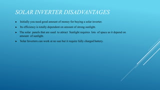 SOLAR INVERTER DISADVANTAGES
▶ Initially you need good amount of money for buying a solar inverter.
▶ Its efficiency is totally dependent on amount of strong sunlight.
▶ The solar panels that are used to attract Sunlight requires lots of space as it depend on
amount of sunlight.
▶ Solar Inverters can work at no sun but it require fully charged battery.
 