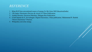 REFERENCE
1. Khan B.H Non-conventional source of energy,5/e Mc Graw Hill Education(India)
2. J.B Gupta; Electronics Devices & circuit,3/e Vikas Publication.
3. Ashfaq Hussain: Electrical Machine, Dhanpat Rao Publication.
4. S Salivahanan & S. Arivazhagan: Digital Electronics ,Vikas publication. Muhammad H .Rashid
“Power Electronics” Pearson.
5. Wikipedia.com/solar energy.
 