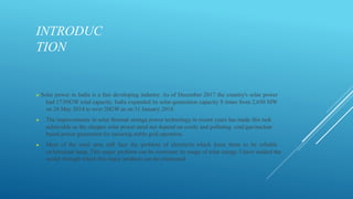 INTRODUC
TION
▶ Solar power in India is a fast developing industry. As of December 2017 the country's solar power
had 17.05GW total capacity. India expanded its solar-generation capacity 8 times from 2,650 MW
on 26 May 2014 to over 20GW as on 31 January 2018.
▶ The improvements in solar thermal storage power technology in recent years has made this task
achievable as the cheaper solar power need not depend on costly and polluting coal/gas/nuclear
based power generation for ensuring stable grid operation.
▶ Most of the rural area still face the problem of electricity which force them to be reliable
on kerosene lamp. This major problem can be overcome by usage of solar energy. I have studied the
model through which this major problem can be eliminated
 