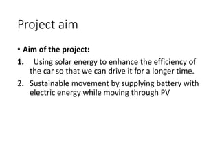Project aim
• Aim of the project:
1. Using solar energy to enhance the efficiency of
the car so that we can drive it for a longer time.
2. Sustainable movement by supplying battery with
electric energy while moving through PV
 