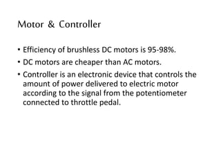 Motor & Controller
• Efficiency of brushless DC motors is 95-98%.
• DC motors are cheaper than AC motors.
• Controller is an electronic device that controls the
amount of power delivered to electric motor
according to the signal from the potentiometer
connected to throttle pedal.
 