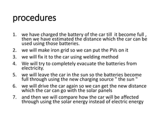 procedures
1. we have charged the battery of the car till it become full ,
then we have estimated the distance which the car can be
used using those batteries.
2. we will make iron grid so we can put the PVs on it
3. we will fix it to the car using welding method
4. We will try to completely evacuate the batteries from
electricity.
5. we will leave the car in the sun so the batteries become
full through using the new charging source " the sun "
6. we will drive the car again so we can get the new distance
which the car can go with the solar panels
7. and then we will compare how the car will be affected
through using the solar energy instead of electric energy
 