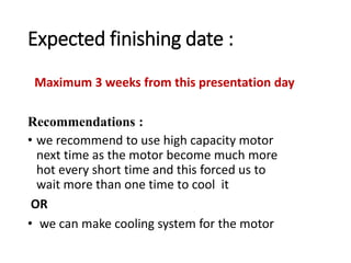 Expected finishing date :
• we recommend to use high capacity motor
next time as the motor become much more
hot every short time and this forced us to
wait more than one time to cool it
OR
• we can make cooling system for the motor
Recommendations :
Maximum 3 weeks from this presentation day
 
