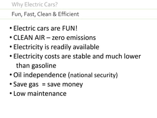 • Electric cars are FUN!
• CLEAN AIR – zero emissions
• Electricity is readily available
• Electricity costs are stable and much lower
than gasoline
• Oil independence (national security)
• Save gas = save money
• Low maintenance
Fun, Fast, Clean & Efficient
Why Electric Cars?
 