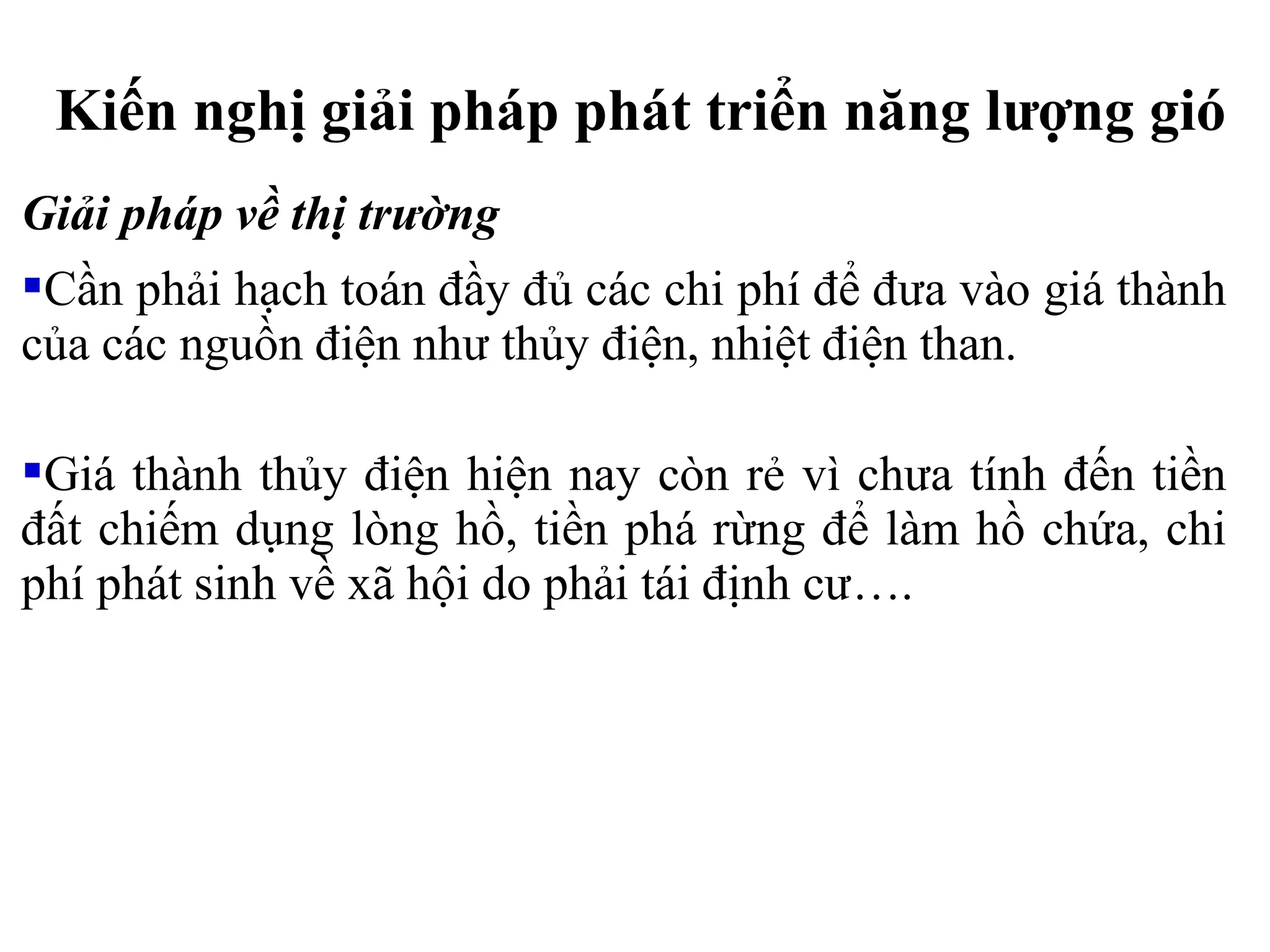 Giải pháp về thị trường
Cần phải hạch toán đầy đủ các chi phí để đưa vào giá thành
của các nguồn điện như thủy điện, nhiệt điện than.
Giá thành thủy điện hiện nay còn rẻ vì chưa tính đến tiền
đất chiếm dụng lòng hồ, tiền phá rừng để làm hồ chứa, chi
phí phát sinh về xã hội do phải tái định cư….
Kiến nghị giải pháp phát triển năng lượng gió
 