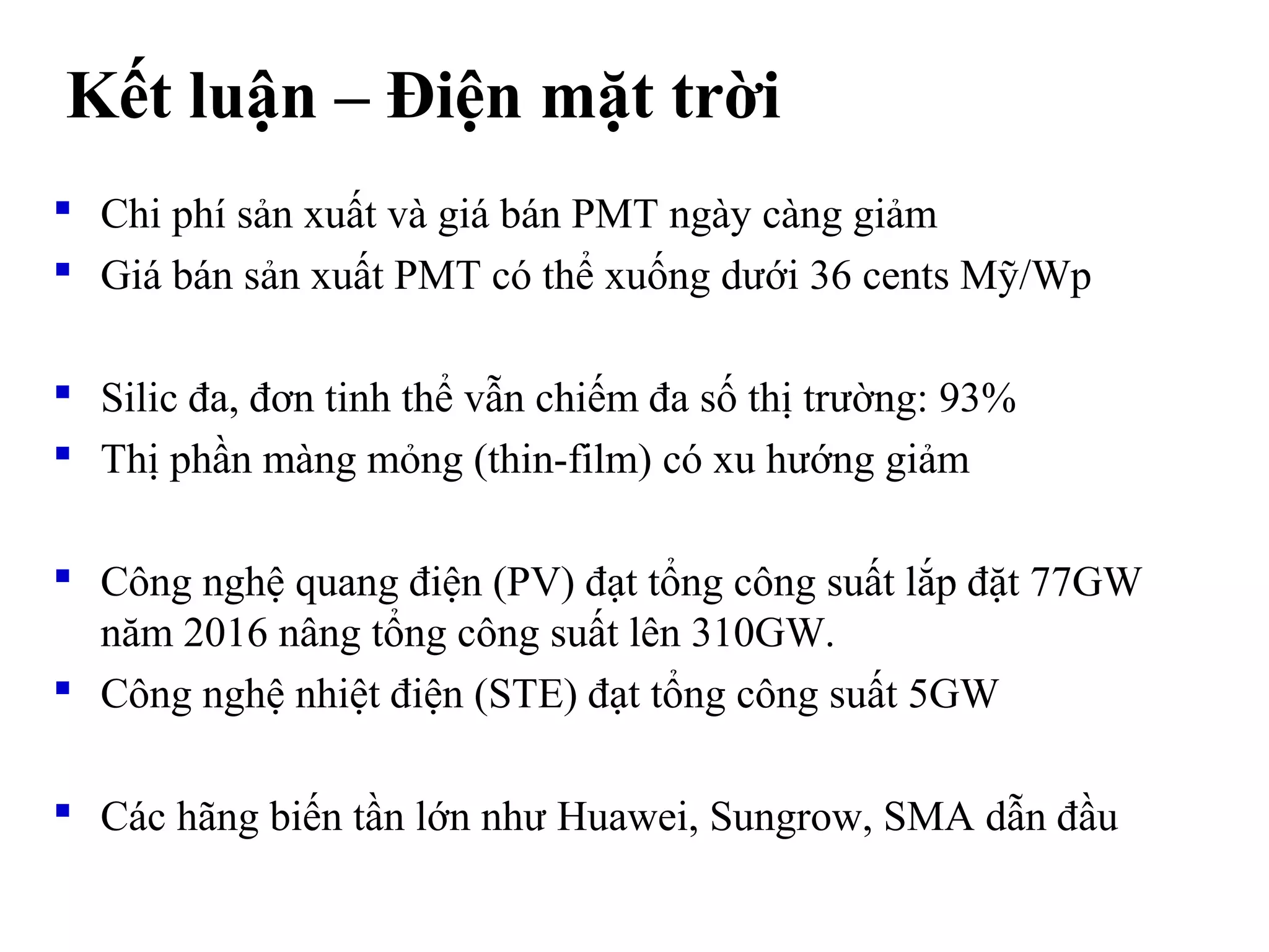  Chi phí sản xuất và giá bán PMT ngày càng giảm
 Giá bán sản xuất PMT có thể xuống dưới 36 cents Mỹ/Wp
 Silic đa, đơn tinh thể vẫn chiếm đa số thị trường: 93%
 Thị phần màng mỏng (thin-film) có xu hướng giảm
 Công nghệ quang điện (PV) đạt tổng công suất lắp đặt 77GW
năm 2016 nâng tổng công suất lên 310GW.
 Công nghệ nhiệt điện (STE) đạt tổng công suất 5GW
 Các hãng biến tần lớn như Huawei, Sungrow, SMA dẫn đầu
Kết luận – Điện mặt trời
 