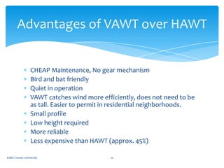 Advantages of VAWT over HAWT

CHEAP Maintenance, No gear mechanism
Bird and bat friendly
Quiet in operation
VAWT catches w...