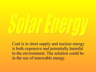 Coal is in short supply and nuclear energy is both expensive and potentially harmful to the environment. The solution could be in the use of renewable energy. Solar Energy 