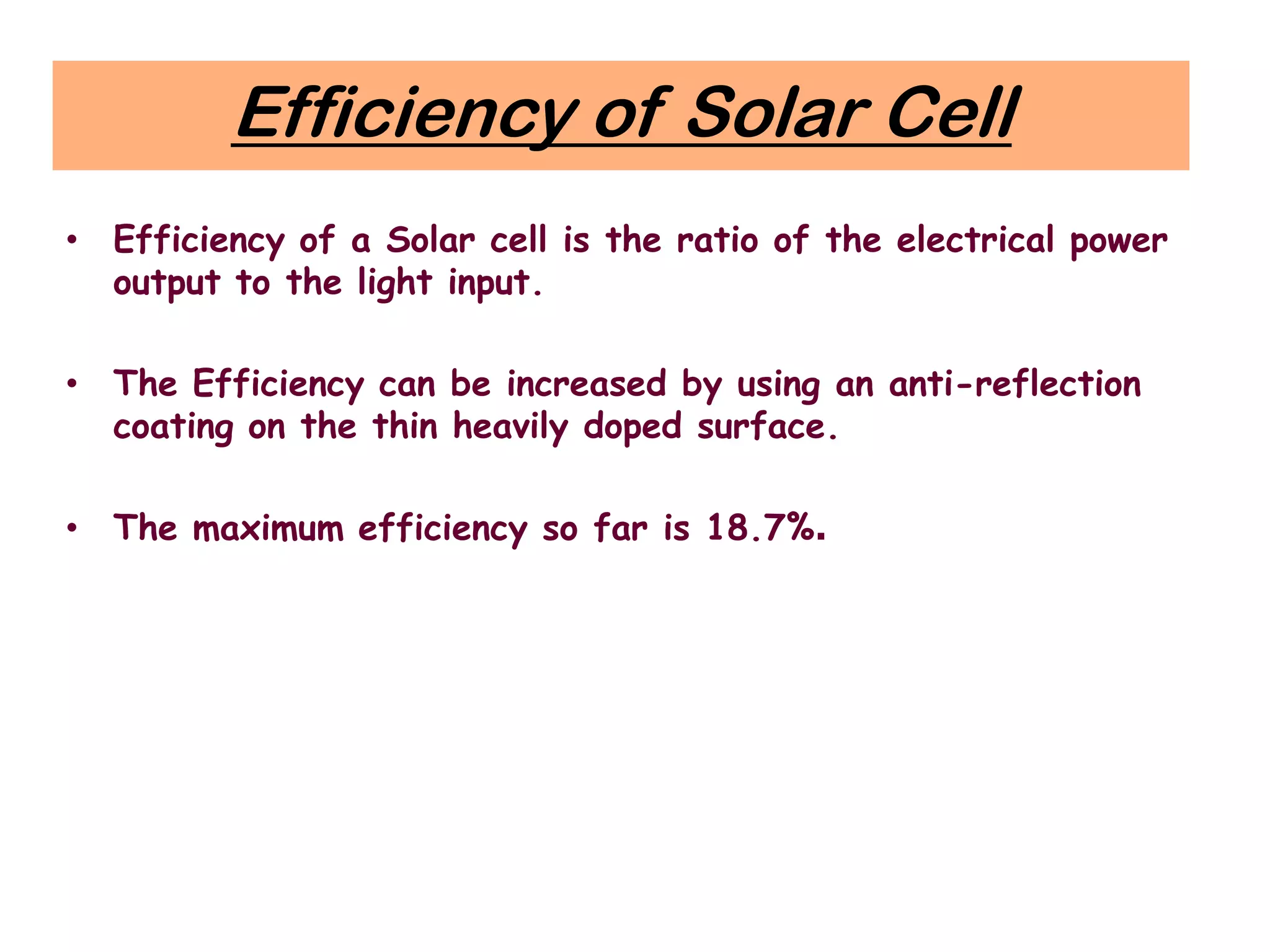 Efficiency of Solar Cell
• Efficiency of a Solar cell is the ratio of the electrical power
output to the light input.
• The Efficiency can be increased by using an anti-reflection
coating on the thin heavily doped surface.
• The maximum efficiency so far is 18.7%.
 