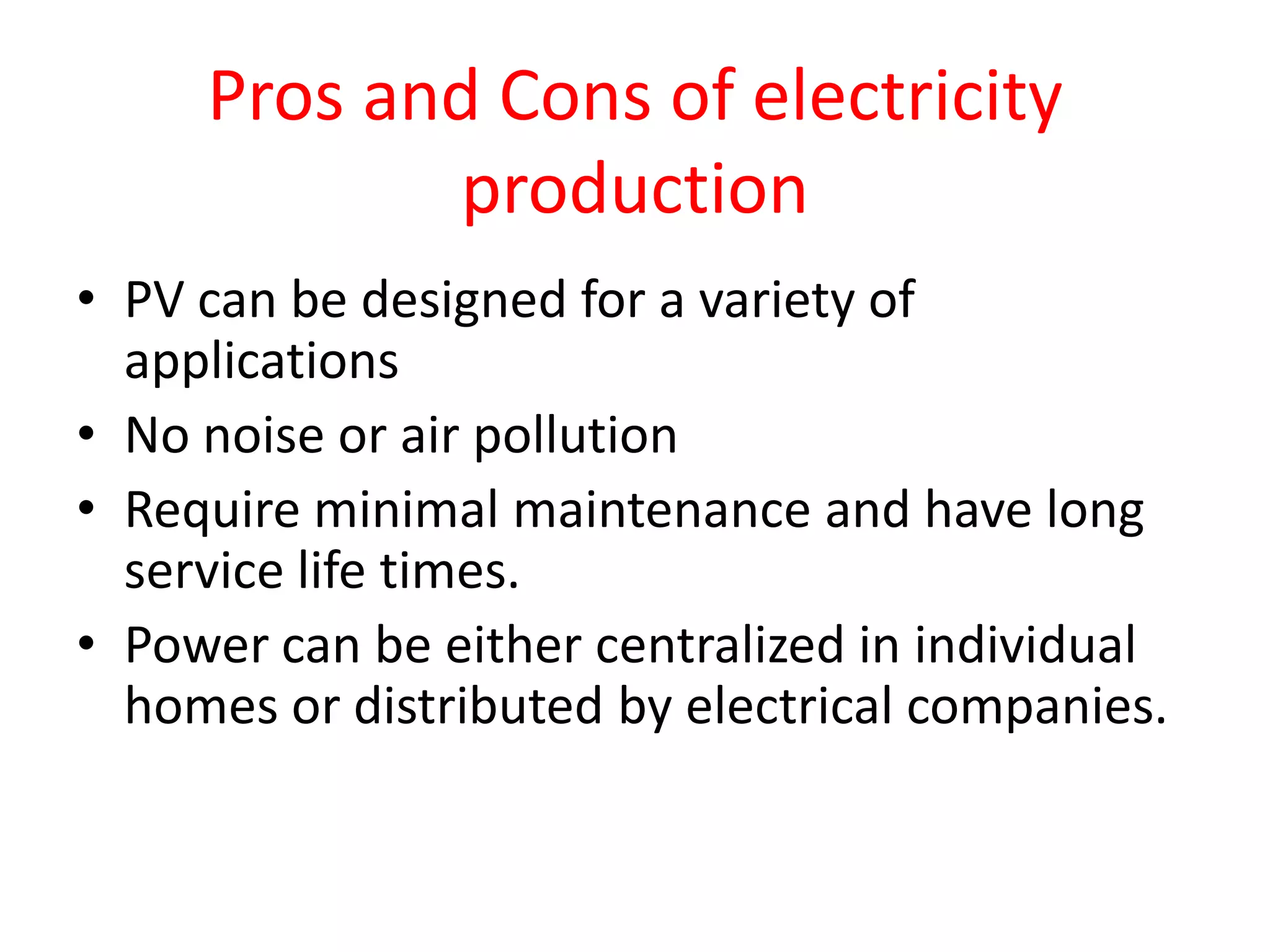 Pros and Cons of electricity
production
• PV can be designed for a variety of
applications
• No noise or air pollution
• Require minimal maintenance and have long
service life times.
• Power can be either centralized in individual
homes or distributed by electrical companies.
 