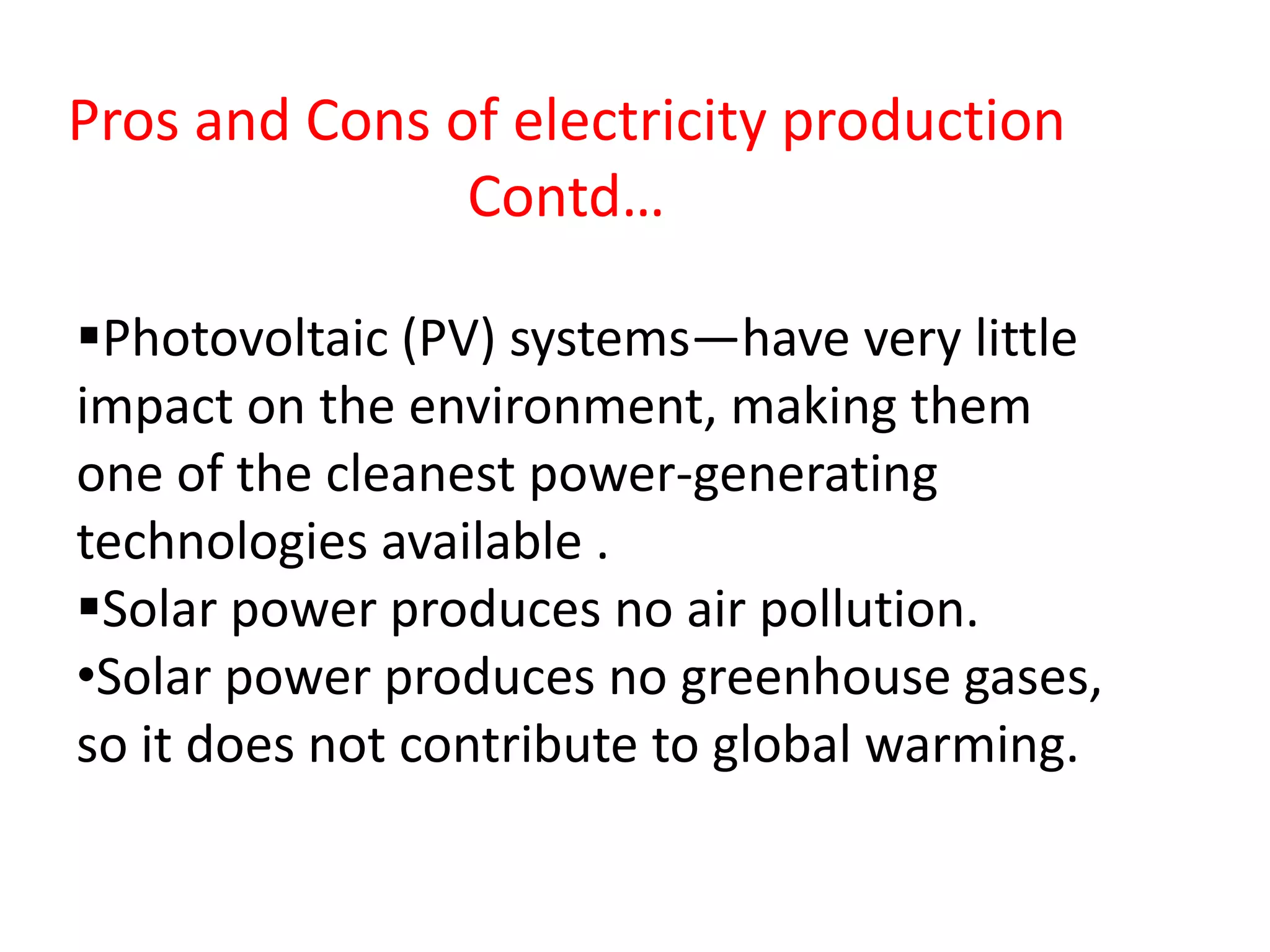 Photovoltaic (PV) systems—have very little
impact on the environment, making them
one of the cleanest power-generating
technologies available .
Solar power produces no air pollution.
•Solar power produces no greenhouse gases,
so it does not contribute to global warming.
Pros and Cons of electricity production
Contd…
 