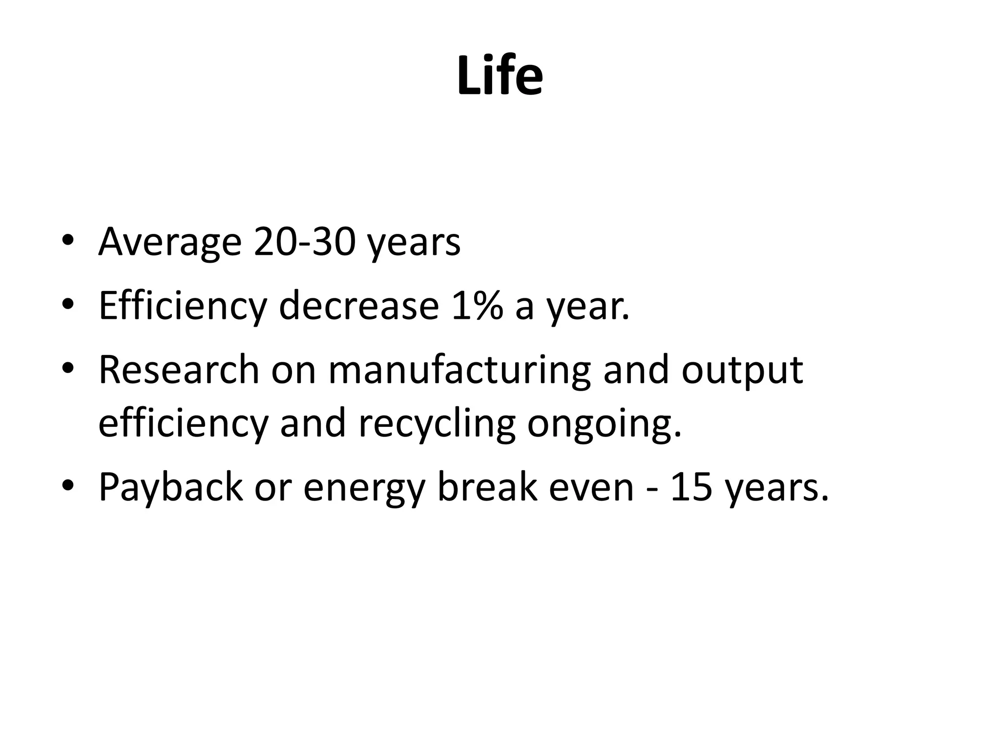 Life
• Average 20-30 years
• Efficiency decrease 1% a year.
• Research on manufacturing and output
efficiency and recycling ongoing.
• Payback or energy break even - 15 years.
 