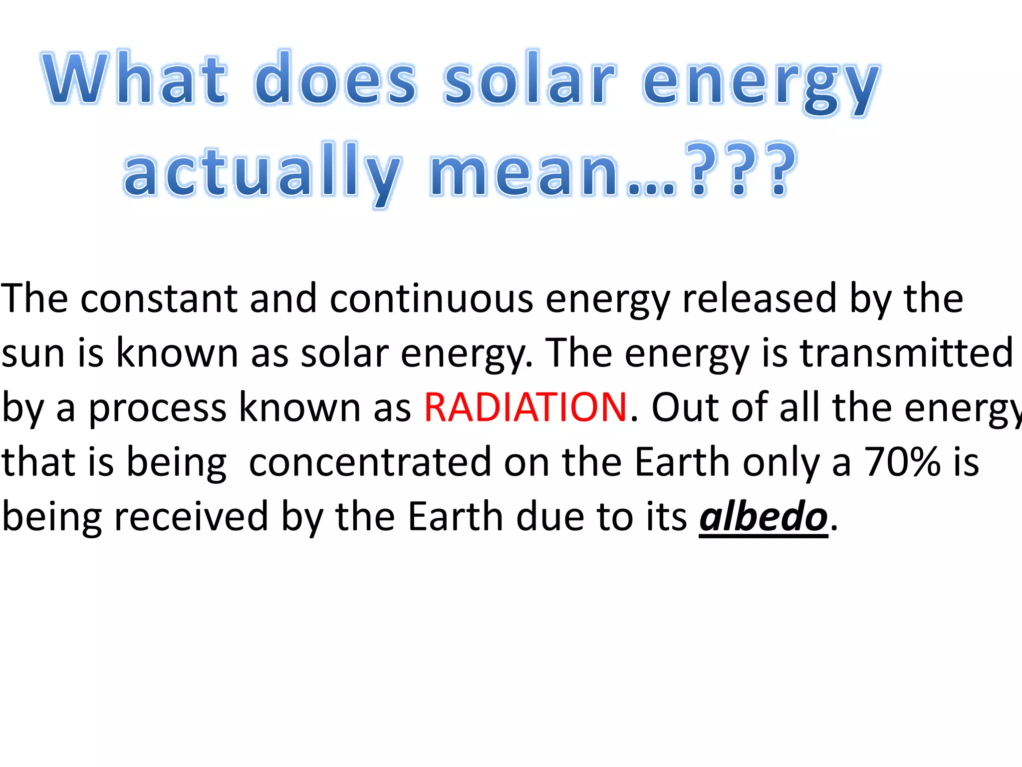 The constant and continuous energy released by the
sun is known as solar energy. The energy is transmitted
by a process known as RADIATION. Out of all the energy
that is being concentrated on the Earth only a 70% is
being received by the Earth due to its albedo.
 