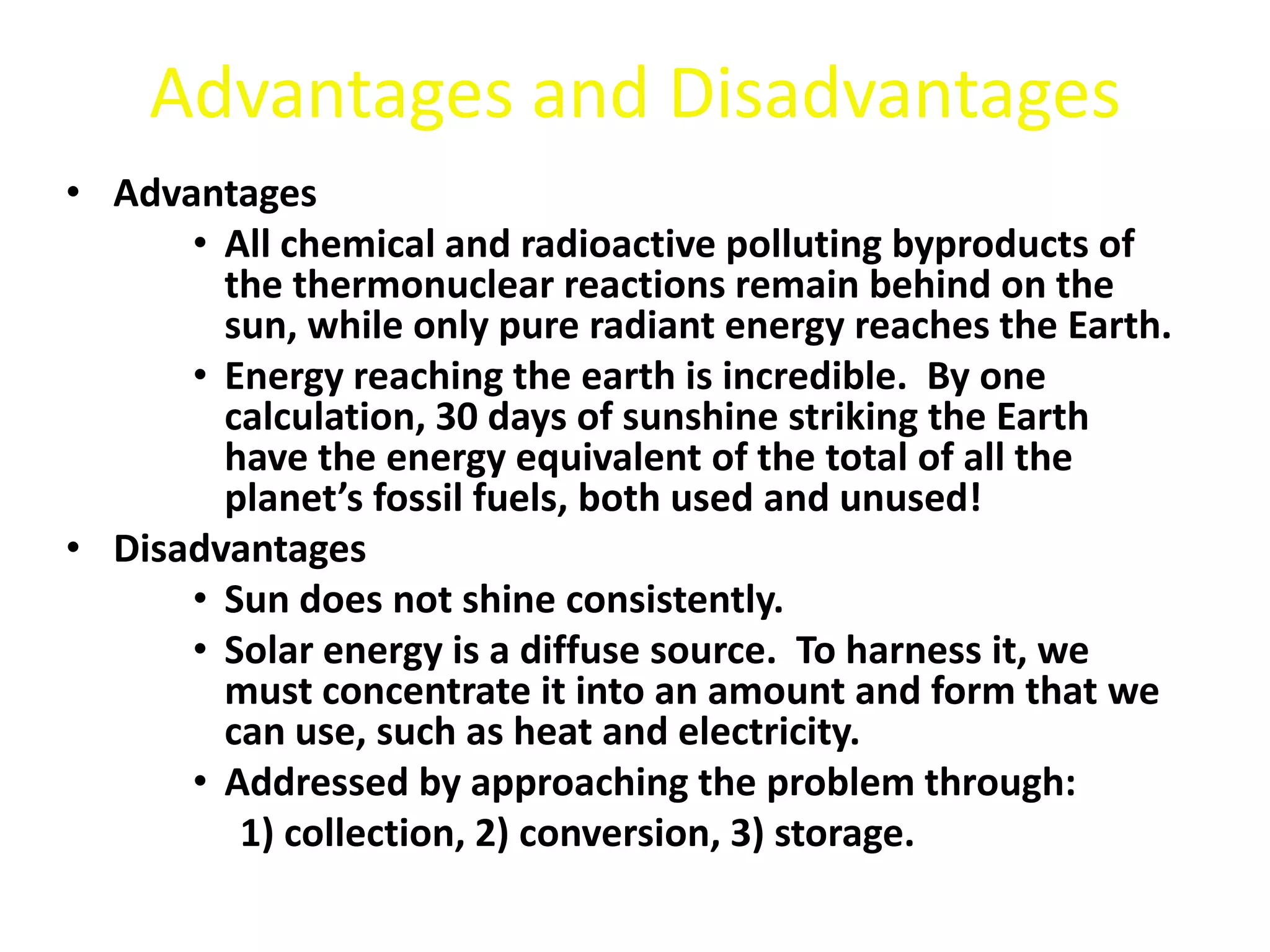 Advantages and Disadvantages
• Advantages
• All chemical and radioactive polluting byproducts of
the thermonuclear reactions remain behind on the
sun, while only pure radiant energy reaches the Earth.
• Energy reaching the earth is incredible. By one
calculation, 30 days of sunshine striking the Earth
have the energy equivalent of the total of all the
planet’s fossil fuels, both used and unused!
• Disadvantages
• Sun does not shine consistently.
• Solar energy is a diffuse source. To harness it, we
must concentrate it into an amount and form that we
can use, such as heat and electricity.
• Addressed by approaching the problem through:
1) collection, 2) conversion, 3) storage.
 