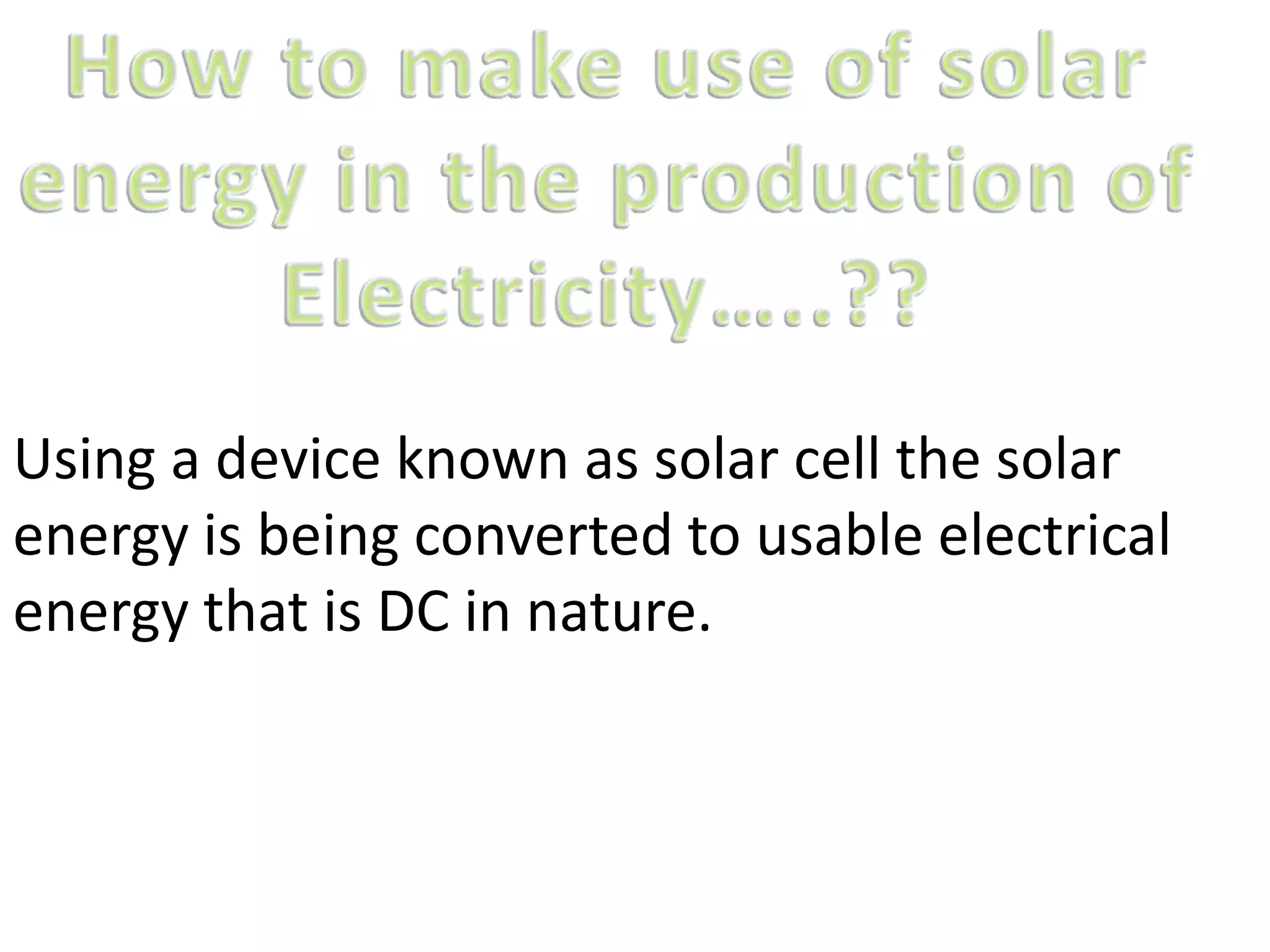 Using a device known as solar cell the solar
energy is being converted to usable electrical
energy that is DC in nature.
 