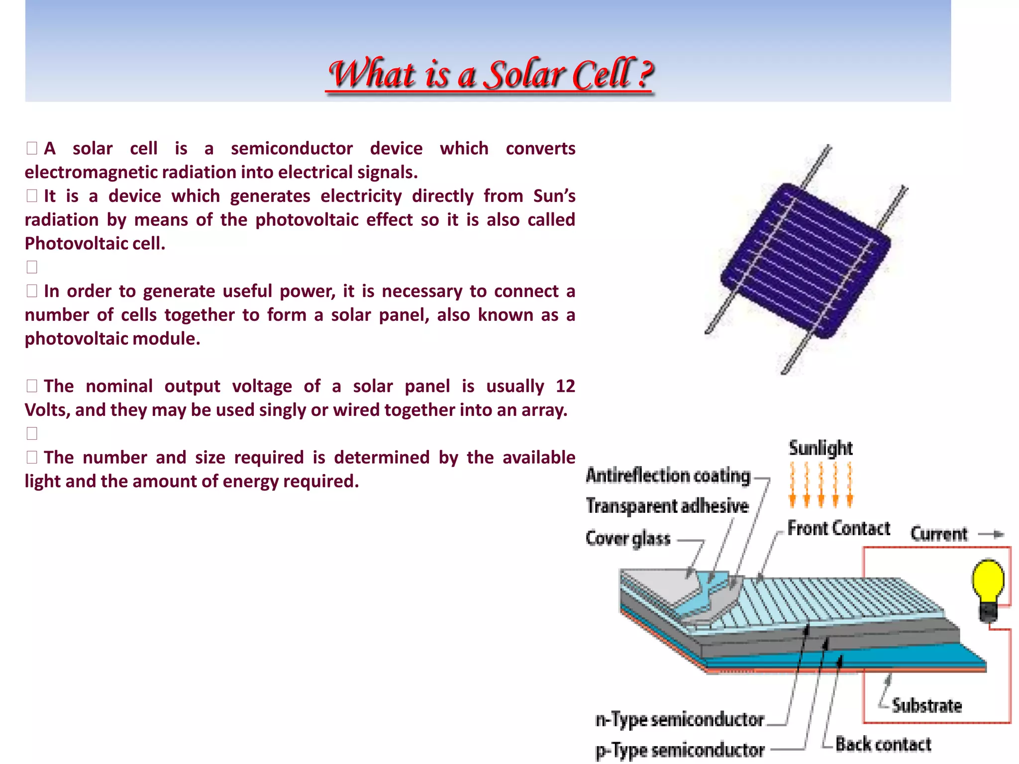 What is a Solar Cell ?
A solar cell is a semiconductor device which converts
electromagnetic radiation into electrical signals.
It is a device which generates electricity directly from Sun’s
radiation by means of the photovoltaic effect so it is also called
Photovoltaic cell.

In order to generate useful power, it is necessary to connect a
number of cells together to form a solar panel, also known as a
photovoltaic module.
The nominal output voltage of a solar panel is usually 12
Volts, and they may be used singly or wired together into an array.

The number and size required is determined by the available
light and the amount of energy required.
 