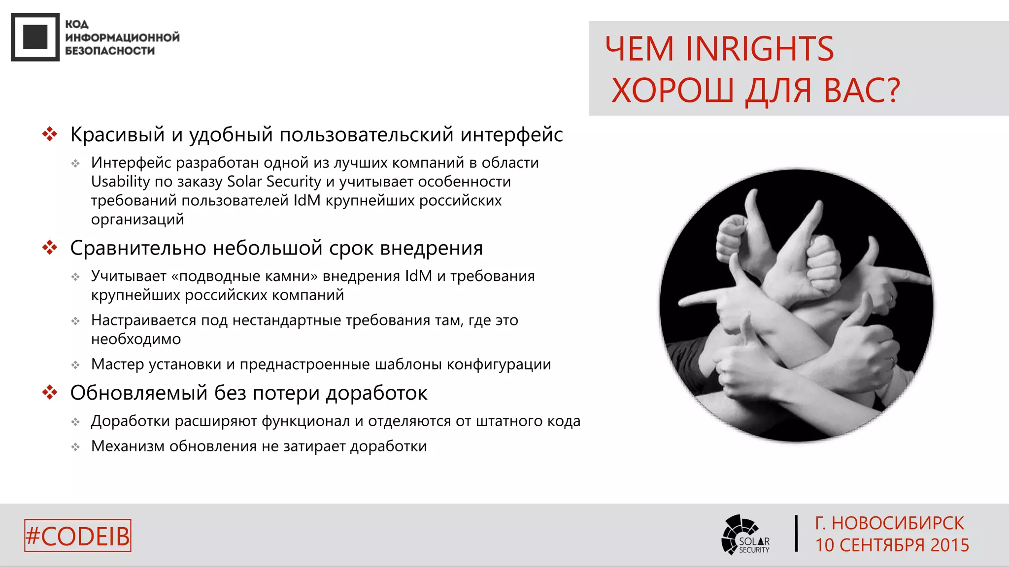 ЧЕМ INRIGHTS
ХОРОШ ДЛЯ ВАС?
 Красивый и удобный пользовательский интерфейс
 Интерфейс разработан одной из лучших компаний в области
Usability по заказу Solar Security и учитывает особенности
требований пользователей IdM крупнейших российских
организаций
 Сравнительно небольшой срок внедрения
 Учитывает «подводные камни» внедрения IdM и требования
крупнейших российских компаний
 Настраивается под нестандартные требования там, где это
необходимо
 Мастер установки и преднастроенные шаблоны конфигурации
 Обновляемый без потери доработок
 Доработки расширяют функционал и отделяются от штатного кода
 Механизм обновления не затирает доработки
Г. НОВОСИБИРСК
10 СЕНТЯБРЯ 2015#CODEIB
 