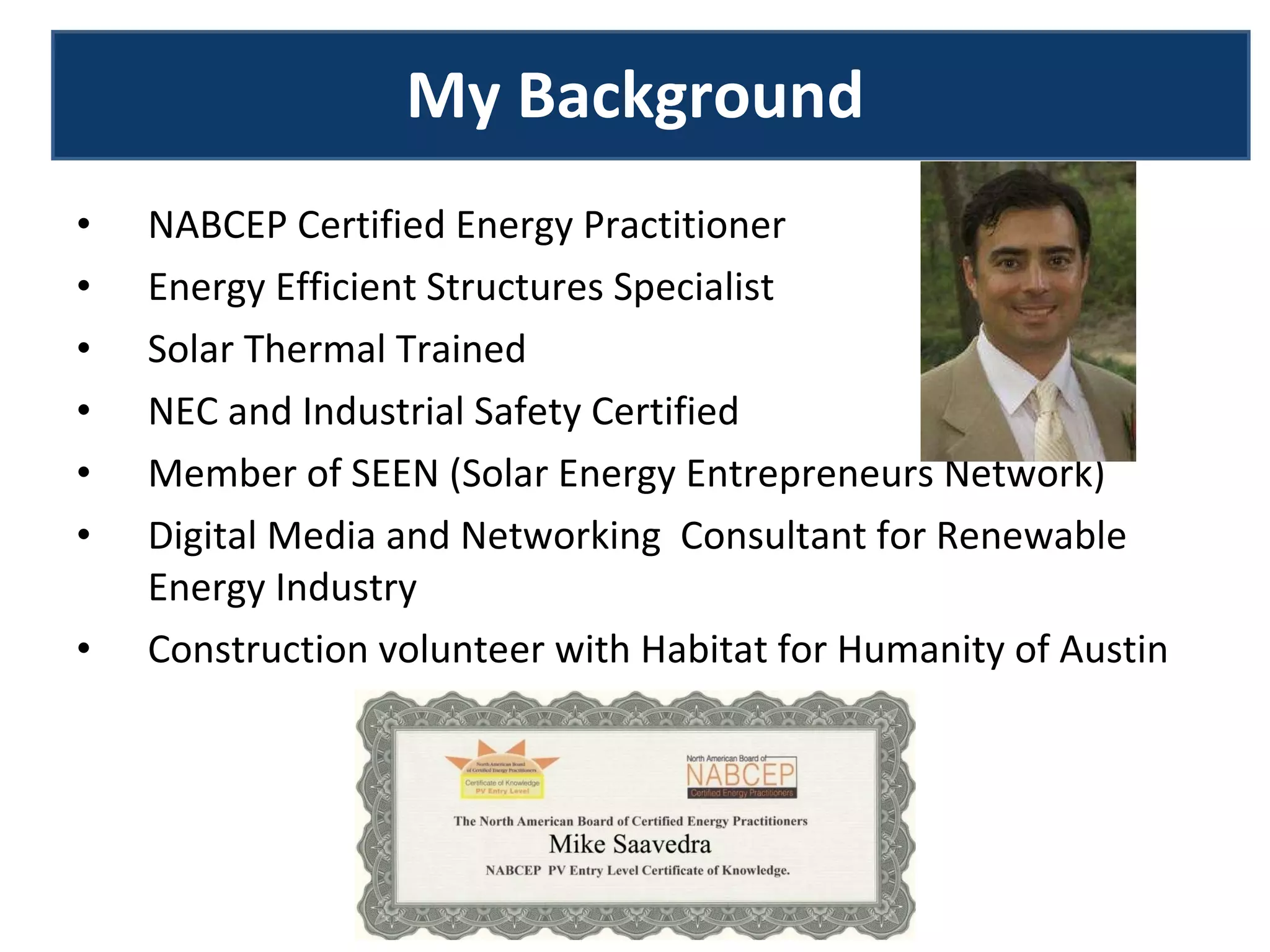 NABCEP Certified Energy Practitioner Energy Efficient Structures Specialist Solar Thermal Trained NEC and Industrial Safety Certified Member of SEEN (Solar Energy Entrepreneurs Network) Digital Media and Networking  Consultant for Renewable Energy Industry Construction volunteer with Habitat for Humanity of Austin My Background 