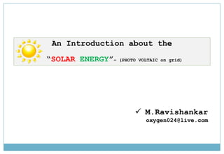 An Introduction about the
“SOLAR ENERGY”– (PHOTO VOLTAIC on grid)
 M.Ravishankar
oxygen024@live.com
 