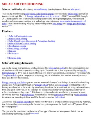 SOLAR AIR CONDITIONING
Solar air conditioning refers to any air conditioning (cooling) system that uses solar power.

This can be done through passive solar, solar thermal energy conversion and photovoltaic conversion
(sun to electricity). The U.S. Energy Independence and Security Act of 2007[1] created 2008 through
2012 funding for a new solar air conditioning research and development program, which should
develop and demonstrate multiple new technology innovations and mass production economies of
scale. Solar air conditioning will play an increasing role in zero energy and energy-plus buildings
design.[who?]

Contents
   •   1 Solar A/C using desiccants
   •   2 Passive solar cooling
   •   3 Solar Closed Loop Absorption & Adsorption Cooling
   •   4 Photovoltaic (PV) solar cooling
   •   5 Geothermal cooling
   •   6 Zero energy buildings
   •   7 See also
   •   8 References

   •   9 External links

Solar A/C using desiccants
Air can be passed over common, solid desiccants (like silica gel or zeolite) to draw moisture from the
air to allow an efficient evaporative cooling cycle. The desiccant is then regenerated by using solar
thermal energy to dry it out, in a cost-effective, low-energy-consumption, continuously repeating cycle.
[2]
    A photovoltaic system can power a low-energy air circulation fan, and a motor to slowly rotate a
large disk filled with desiccant.

Energy recovery ventilation systems provide a controlled way of ventilating a home while minimizing
energy loss. Air is passed through an "enthalpy wheel" (often using silica gel) to reduce the cost of
heating ventilated air in the winter by transferring heat from the warm inside air being exhausted to the
fresh (but cold) supply air. In the summer, the inside air cools the warmer incoming supply air to
reduce ventilation cooling costs.[3] This low-energy fan-and-motor ventilation system can be cost-
effectively powered by photovoltaics, with enhanced natural convection exhaust up a solar chimney -
the downward incoming air flow would be forced convection (advection).

A desiccant like calcium chloride can be mixed with water to create an attractive recirculating waterfall,
that dehumidifies a room using solar thermal energy to regenerate the liquid, and a PV-powered low-
rate water pump[4]

The potential for near-future exploitation of this type of innovative solar-powered desiccant air
conditioning technology is great.[citation needed]
 