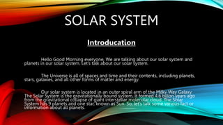 SOLAR SYSTEM
Introducation
Hello Good Morning everyone, We are talking about our solar system and
planets in our solar system. Let’s talk about our solar system.
The Universe is all of spaces and time and their contents, including planets,
stars, galaxies, and all other forms of matter and energy.
Our solar system is located in an outer spiral arm of the Milky Way Galaxy.
The Solar System is the gravitationally bound system. It formed 4.6 billon years ago
from the gravitational collapse of giant interstellar molecular cloud. The Solar
System has 9 planets and one star, known as Sun. So, let’s talk some various fact or
information about all planets.
 