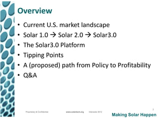 Overview
•   Current U.S. market landscape
•   Solar 1.0  Solar 2.0  Solar3.0
•   The Solar3.0 Platform
•   Tipping Points
•   A (proposed) path from Policy to Profitability
•   Q&A



                                                                                        3
    Proprietary & Confidential   www.solartech.org   Intersolar 2012
                                                                       Making Solar Happen
 