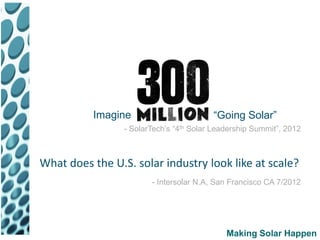 Imagine                        “Going Solar”
                 - SolarTech’s “4th Solar Leadership Summit”, 2012



What does the U.S. solar industry look like at scale?
                        - Intersolar N.A, San Francisco CA 7/2012




                                             Making Solar Happen
 