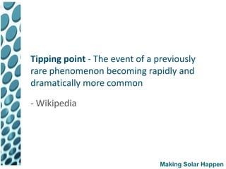 Tipping point - The event of a previously
rare phenomenon becoming rapidly and
dramatically more common

- Wikipedia




                                Making Solar Happen
 