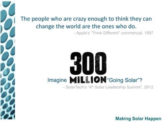 The people who are crazy enough to think they can
     change the world are the ones who do.
                    - Apple’s “Think Different” commercial, 1997




          Imagine                     “Going Solar”?
               - SolarTech’s “4th Solar Leadership Summit”, 2012




                                           Making Solar Happen
 