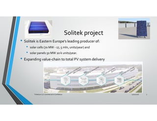 Solitek project
• Solitek is Eastern Europe’s leading producer of:
• solar cells (70 MW - 17, 5 mln, units/year) and
• solar panels 50 MW 20 k units/year.
• Expanding value-chain to total PV system delivery
11/01/2016Trihelicon LLC Commercial in Confidence 3
 