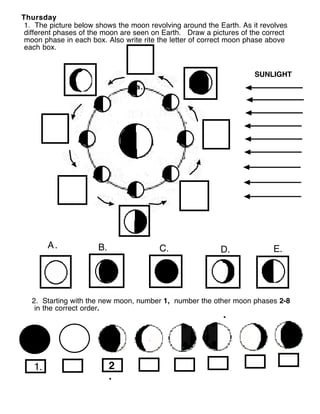 Thursday
 1. The picture below shows the moon revolving around the Earth. As it revolves
 different phases of the moon are seen on Earth. Draw a pictures of the correct
 moon phase in each box. Also write rite the letter of correct moon phase above
 each box.


                                                                     SUNLIGHT
                                  a.




        A.            B.                 C.                D.             E.




   2. Starting with the new moon, number 1, number the other moon phases 2-8
    in the correct order.




   1.                      2
                           .
 