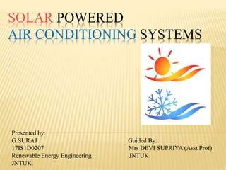 SOLAR POWERED
AIR CONDITIONING SYSTEMS
Presented by:
G.SURAJ Guided By:
17IS1D0207 Mrs DEVI SUPRIYA (Asst Prof)
Renewable Energy Engineering JNTUK.
JNTUK.
 