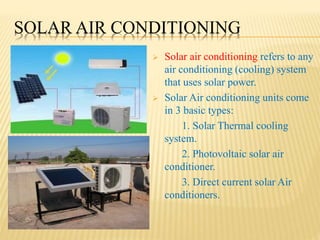 SOLAR AIR CONDITIONING
 Solar air conditioning refers to any
air conditioning (cooling) system
that uses solar power.
 Solar Air conditioning units come
in 3 basic types:
1. Solar Thermal cooling
system.
2. Photovoltaic solar air
conditioner.
3. Direct current solar Air
conditioners.
 