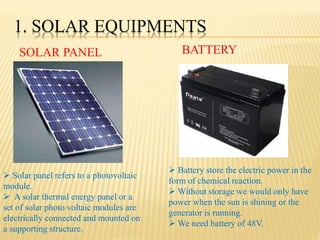 1. SOLAR EQUIPMENTS
SOLAR PANEL BATTERY
 Solar panel refers to a photovoltaic
module.
 A solar thermal energy panel or a
set of solar photo voltaic modules are
electrically connected and mounted on
a supporting structure.
 Battery store the electric power in the
form of chemical reaction.
 Without storage we would only have
power when the sun is shining or the
generator is running.
 We need battery of 48V.
 