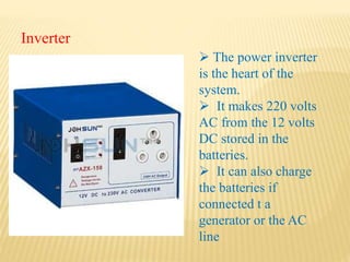 Inverter
 The power inverter
is the heart of the
system.
 It makes 220 volts
AC from the 12 volts
DC stored in the
batteries.
 It can also charge
the batteries if
connected t a
generator or the AC
line
 