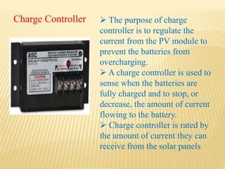 Charge Controller  The purpose of charge
controller is to regulate the
current from the PV module to
prevent the batteries from
overcharging.
 A charge controller is used to
sense when the batteries are
fully charged and to stop, or
decrease, the amount of current
flowing to the battery.
 Charge controller is rated by
the amount of current they can
receive from the solar panels
 