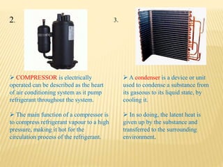  COMPRESSOR is electrically
operated can be described as the heart
of air conditioning system as it pump
refrigerant throughout the system.
 The main function of a compressor is
to compress refrigerant vapour to a high
pressure, making it hot for the
circulation process of the refrigerant.
 A condenser is a device or unit
used to condense a substance from
its gaseous to its liquid state, by
cooling it.
 In so doing, the latent heat is
given up by the substance and
transferred to the surrounding
environment.
2. 3.
 