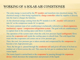 WORKING OF A SOLAR AIR CONDITIONER
 The solar energy is received by the PV module and transform into electrical energy. The
electrical energy is then being regulated by charge controller either by supplies it directly
into the load or charges the batteries.
 As the electrical energy coming from the PV module is in DC, inverter will convert it
into AC as the compressor needs AC to operate.
 The most common type of air conditioning is technically referred to as direct expansion,
mechanical, vapour - compression refrigeration system. The goal with air conditioning is
to capture heat in the cooling space and throw it outside.
 The operation of the system starts when the cold, low pressure liquid (refrigerant) flows
across the evaporator coil inside the cooling space to absorb heat. The cold liquid that
went into the evaporator coil comes out as a low pressure gas.
 Then, the cool, low pressure gas is taken outside and compressed by the compressor to
become a hot, high pressure gas.
 Next, the hot gas is passed through the condenser coil and gives off some of its heat as
outdoor air is blown across the coil. This cause the hot gas to condense back to into a
warm liquid.
 The warm liquid is carried back to the evaporator by passing through the expansion
device which decreases the temperature and pressure of the liquid.
 