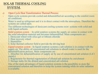 SOLAR THERMAL COOLING
SYSTEM.
a) Open Cycle Heat Transformation Thermal Process:
 Open cycle systems provide cooled and dehumidified air according to the comfort room
air conditions.
 Water is used as refrigerant and it is in direct contact with the atmosphere. Therefore the
systems are called open.
 Two different technologies of desiccant cooling systems exist: systems with solid and
with liquid sorbents.
 Solid sorption system : In solid sorption systems the supply air comes in contact with
the solid adsorption material and becomes dehumidified. Main components are :
1. Desiccant wheel with silica gel or lithium chloride
2. Heat recovery wheel
3. Humidifier
4. Solar thermal collector field to provide the driving heat
 Liquid sorption system : In liquid sorption systems a salt solution is in contact with the
supply air. The ability of concentrated salt solutions to absorb water is used for the
dehumidification process. Main components are :
1. Absorber for dehumidification of supply air by use of concentrated salt solution (LiCl
mainly)
2. Regenerator for thermal regeneration of diluted salt solution by enrichment
3. Storage tanks for the diluted and concentrated salt solution
 One of the main advantages of liquid sorption systems is the possibility to store the
concentrated solution and therefore to keep the system running while no solar radiation
is available.
 