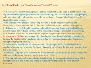  Closed Cycle Solar Cooling produce chilled water that can be used in combination with
any air-conditioning equipment such as an air-handling unit, fan coil systems or by pumping
cold water through cooling tubes in the floors, walls or ceilings of a building, acting like a
reversed heating system.
 In a closed cycle process, the cooling medium is not in direct contact with the
environment, hence its name, but is circulated and reused around a closed pipe system.
 Filtered air is cooled and treated in a dehumidifier passing through several additional
cooling stages before being supplied to the conditioned space. The sorbent is regenerated
with ambient or exhaust air heated to the required temperature by the solar heat source.
 Absorption Chillers are the core of a closed cycle solar thermal cooling systems as they
remove the heat from the circulating liquid either by vapour compression or through an
absorption refrigeration cycle.
 Solar panels provide the necessary thermal energy input but its the chillers that are
capable of producing the required amount of cooling by utilizing the hot water coming from
the solar panels.
 Standard flat panel solar collectors or evacuated tube collectors can be used to supply the
solar thermally heated hot water to the absorption chiller.
 The size and choice of solar collector is determined by the operating temperature of the
absorption chiller and by the and energy available from the sun in the form of solar
irradiance.
b) Closed Cycle Heat Transformation Thermal Process:
 