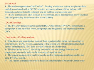 PV ARRAY
 The main components of the PV-SAC forming a reference system are photovoltaic
modules combined with a DC/AC inverter, an electric-driven chiller, indoor cold
distribution elements (cold ceilings), and an outdoor heat rejection unit.
 It also contains also a hot storage, a cold storage, and a heat rejection tower (outdoor
unit) for preheating the domestic hot water (DHW).
 The PV array produces direct current (DC), while most of PV-SAC components ,a
heat pump, a heat rejection tower, and pumps are designed to use alternating current
(AC).
DC/AC inverter
Heat pump – Cooling machine
 Qualitative and quantitative room air heat rejection (also called room cooling) is
the purpose of a SAC system. According to the second law of thermodynamics, heat
cannot spontaneously flow from a colder location to a hotter area.
 The heat pump uses AC electricity to transfer the heat energy from the low-
temperature loop (cold side) to the hot energy loop (hot side).
 The vapour-compression cycle is mostly used in heat pump machines, and in our
case, PV-SAC system.
 The vapour-compression cycle is based on the principle of reversed Carnot cycle
 