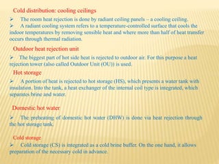 Cold distribution: cooling ceilings
 The room heat rejection is done by radiant ceiling panels – a cooling ceiling.
 A radiant cooling system refers to a temperature-controlled surface that cools the
indoor temperatures by removing sensible heat and where more than half of heat transfer
occurs through thermal radiation.
Outdoor heat rejection unit
 The biggest part of hot side heat is rejected to outdoor air. For this purpose a heat
rejection tower (also called Outdoor Unit (OU)) is used.
Hot storage
 A portion of heat is rejected to hot storage (HS), which presents a water tank with
insulation. Into the tank, a heat exchanger of the internal coil type is integrated, which
separates brine and water.
Domestic hot water
Cold storage
 The preheating of domestic hot water (DHW) is done via heat rejection through
the hot storage tank.
 Cold storage (CS) is integrated as a cold brine buffer. On the one hand, it allows
preparation of the necessary cold in advance.
 