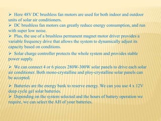  Batteries are the energy bank to reserve energy. We can you use 4 x 12V
deep cycle gel solar batteries.
 Depending on the system selected and the hours of battery operation we
require, we can select the AH of your batteries.
 Here 48V DC brushless fan motors are used for both indoor and outdoor
units of solar air conditioners.
 DC brushless fan motors can greatly reduce energy consumption, and run
with super low noise.
 Plus, the use of a brushless permanent magnet motor driver provides a
variable frequency drive that allows the system to dynamically adjust its
capacity based on conditions.
 Solar charge controller protects the whole system and provides stable
power supply.
 We can connect 4 or 6 pieces 280W-300W solar panels to drive each solar
air conditioner. Both mono-crystalline and ploy-crystalline solar panels can
be accepted.
 
